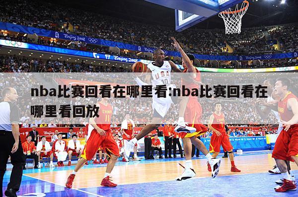 nba比赛回看在哪里看:nba比赛回看在哪里看回放