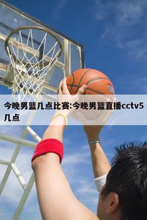 今晚男篮几点比赛:今晚男篮直播cctv5几点